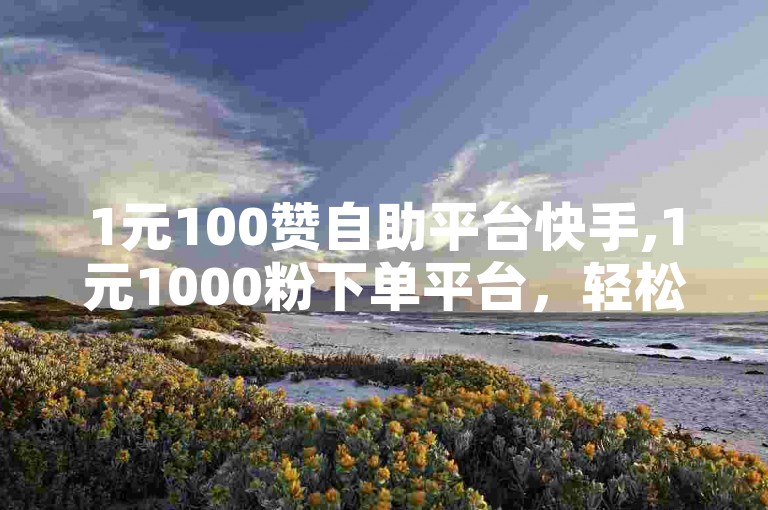 1元100赞自助平台快手,1元1000粉下单平台，轻松提升你的社交媒体影响力。