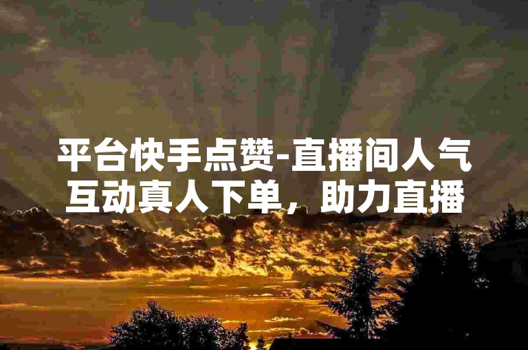 平台快手点赞-直播间人气互动真人下单，助力直播热度飙升。