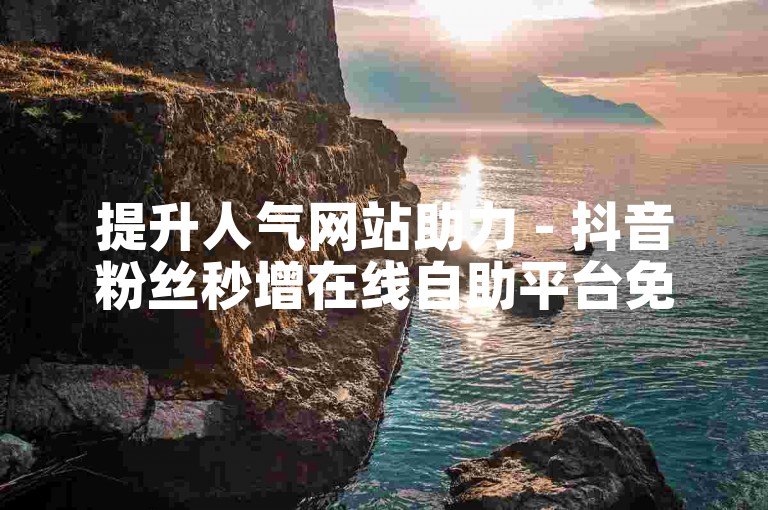 提升人气网站助力 - 抖音粉丝秒增在线自助平台免费