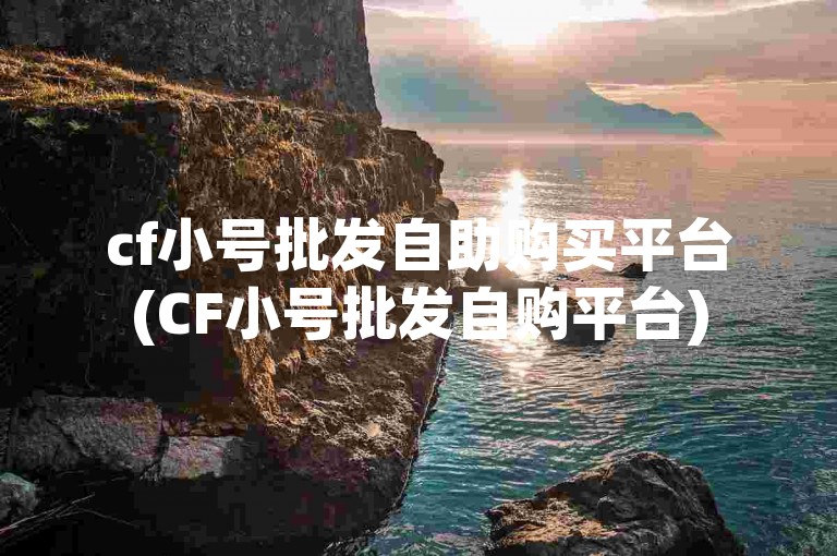 cf小号批发自助购买平台(CF小号批发自购平台)
