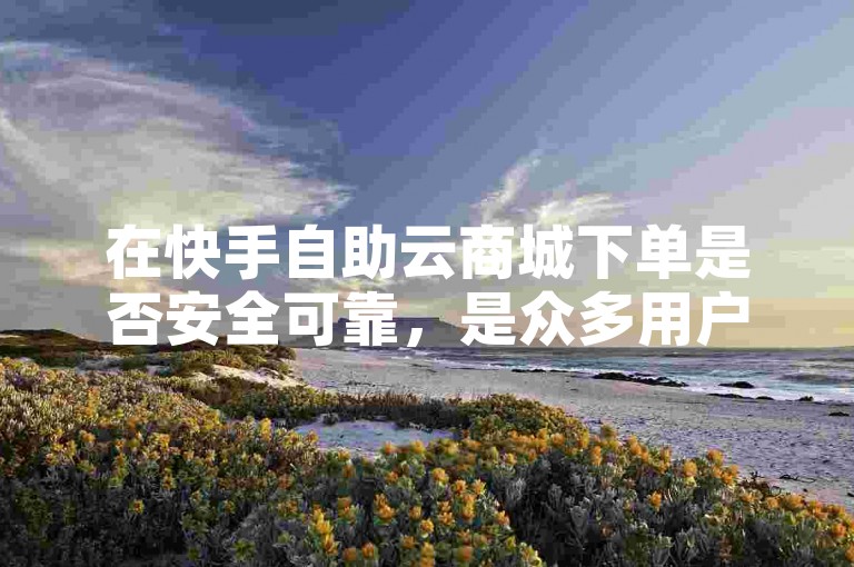 在快手自助云商城下单是否安全可靠，是众多用户关心的问题。
