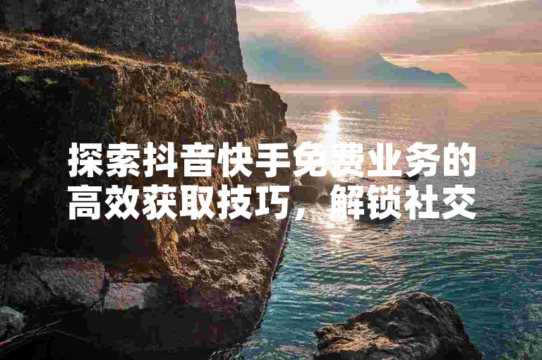 探索抖音快手免费业务的高效获取技巧，解锁社交媒体增长的新策略！