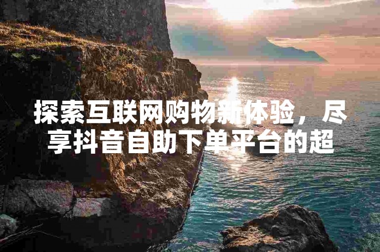 探索互联网购物新体验，尽享抖音自助下单平台的超值优惠。