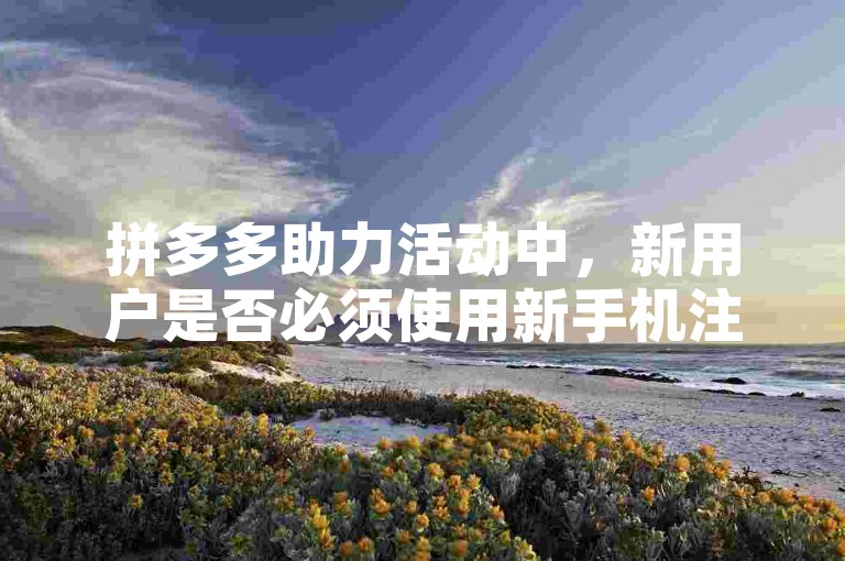 拼多多助力活动中，新用户是否必须使用新手机注册并参与？