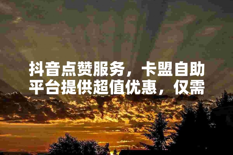 抖音点赞服务，卡盟自助平台提供超值优惠，仅需0.01元即可获得1000个赞。