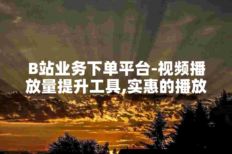 B站业务下单平台-视频播放量提升工具,实惠的播放量服务