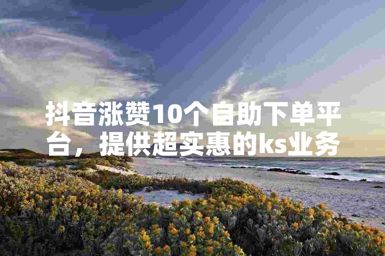 抖音涨赞10个自助下单平台，提供超实惠的ks业务，让你轻松获得更多点赞。