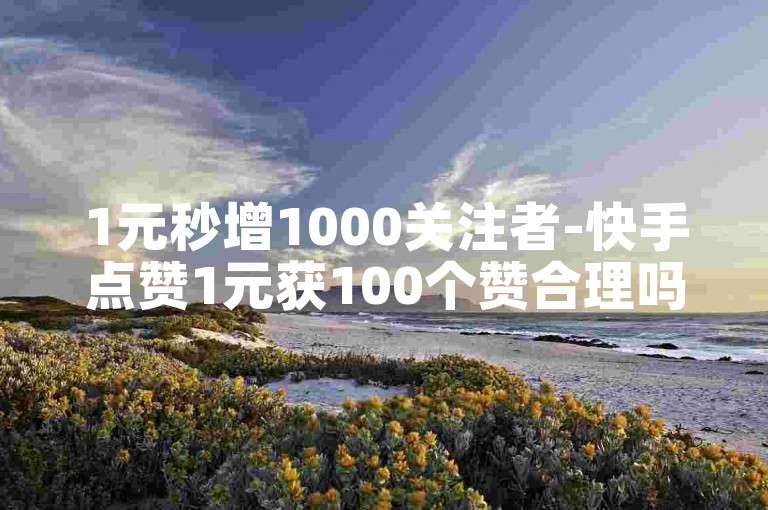 1元秒增1000关注者-快手点赞1元获100个赞合理吗？
