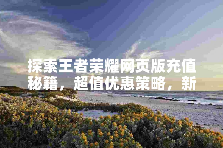 探索王者荣耀网页版充值秘籍，超值优惠策略，新手玩家不可错过的攻略！