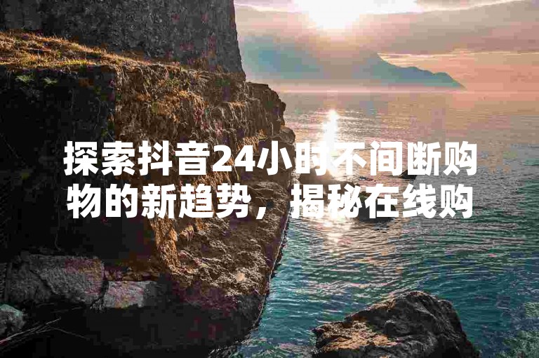 探索抖音24小时不间断购物的新趋势，揭秘在线购买服务，成为2024年的必备技能！
