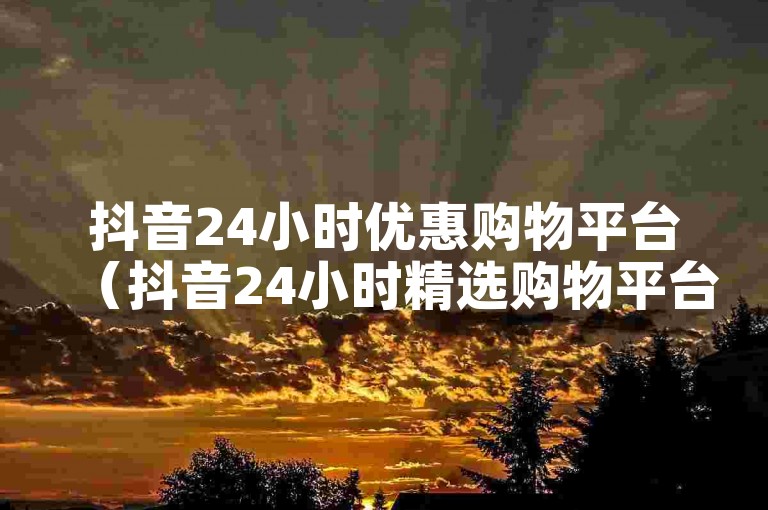 抖音24小时优惠购物平台（抖音24小时精选购物平台）。