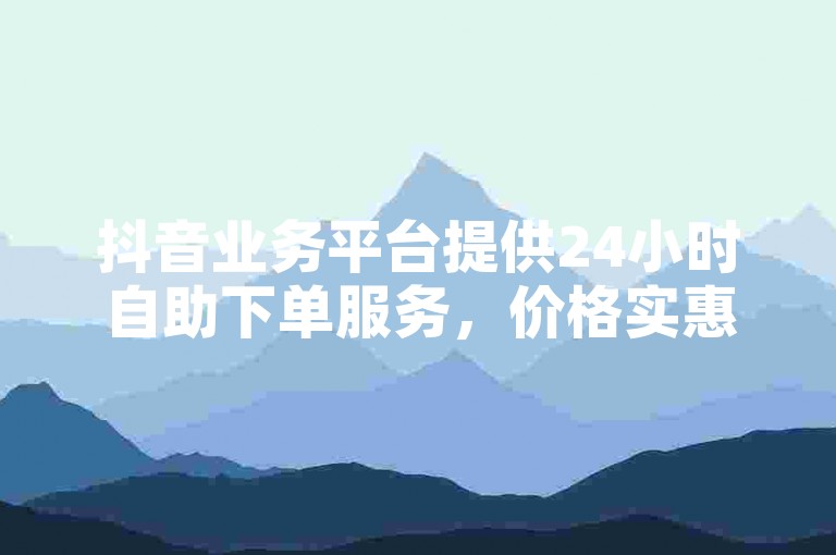 抖音业务平台提供24小时自助下单服务，价格实惠。