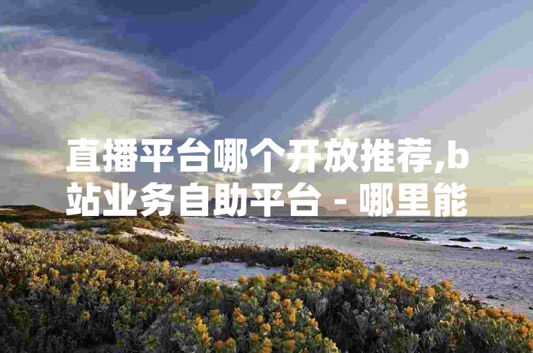 直播平台哪个开放推荐,b站业务自助平台 - 哪里能买到抖音号 - qq空间说说赞自助下单，请问您是想让我围绕这个内容为您创作一个句子吗？如果是这样，请告诉我您希望我如何围绕这个主题进行创作。