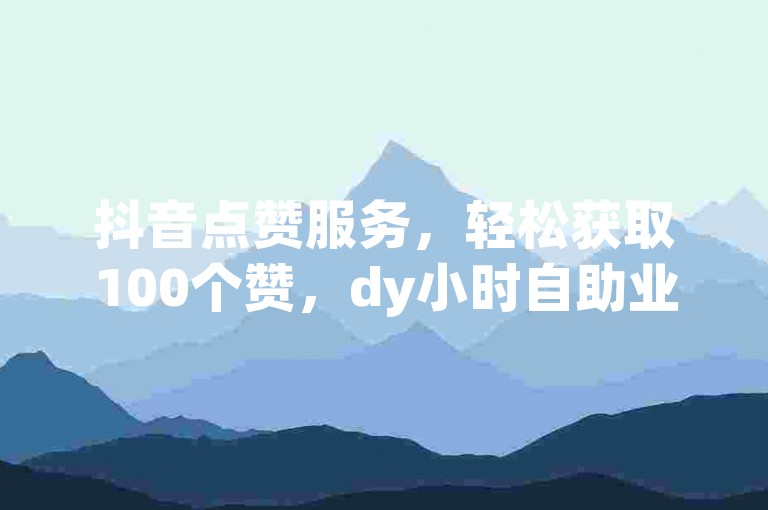 抖音点赞服务，轻松获取100个赞，dy小时自助业务下单。
