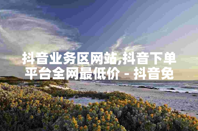 抖音业务区网站,抖音下单平台全网最低价 - 抖音免费业务全网最低 - 免费领取5000个赞探索无界