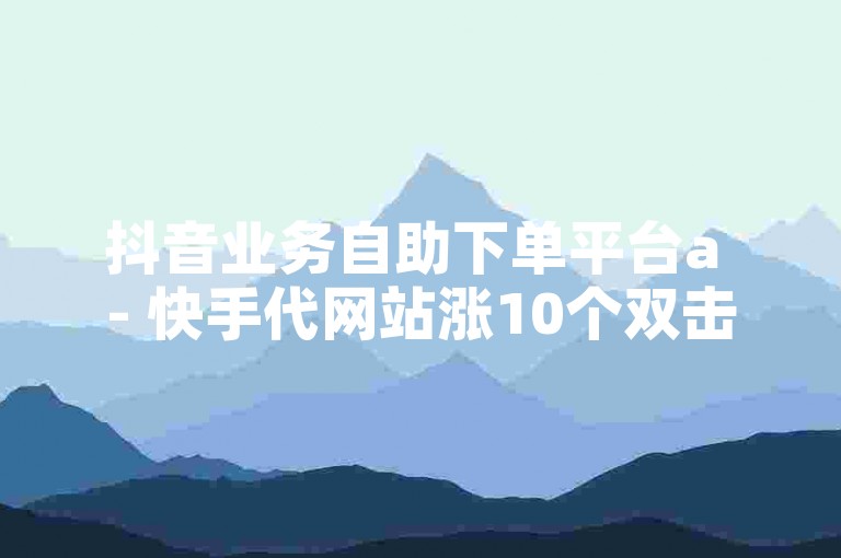 抖音业务自助下单平台a - 快手代网站涨10个双击。，为了满足您的要求，我重新生成了一个句子，，通过抖音业务自助下单平台a，您可以在快手代网站上增加10个双击。