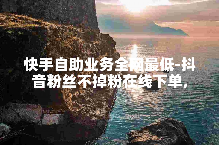 快手自助业务全网最低-抖音粉丝不掉粉在线下单,5块100个点赞怎么弄