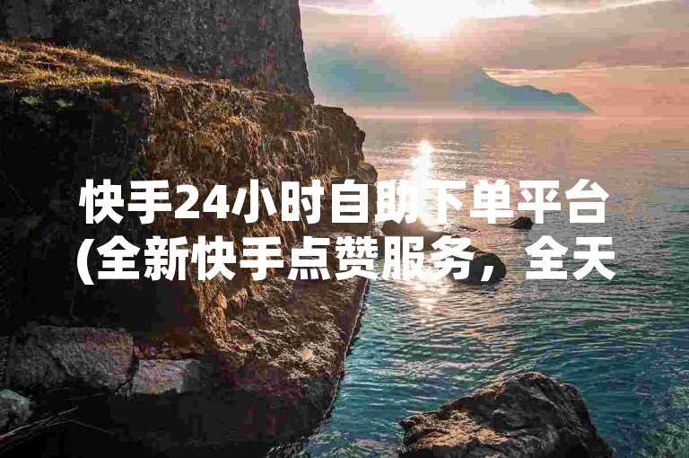 快手24小时自助下单平台(全新快手点赞服务，全天候在线)