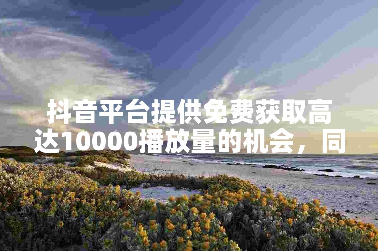抖音平台提供免费获取高达10000播放量的机会，同时快手用户可通过专属渠道以优惠价格购买点赞服务，助力账号快速积累人气。