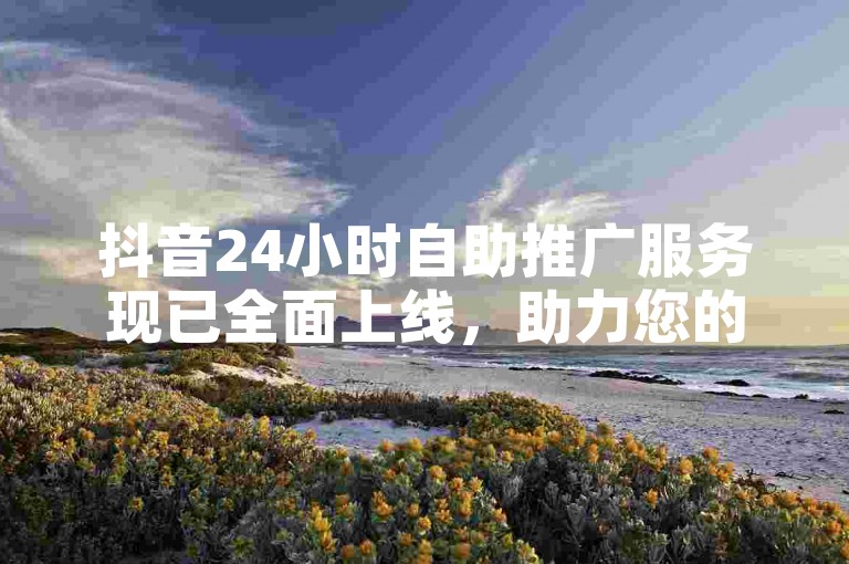 抖音24小时自助推广服务现已全面上线，助力您的品牌快速提升影响力。（抖音24小时自助推广服务，即刻加入，开启高效营销之旅）