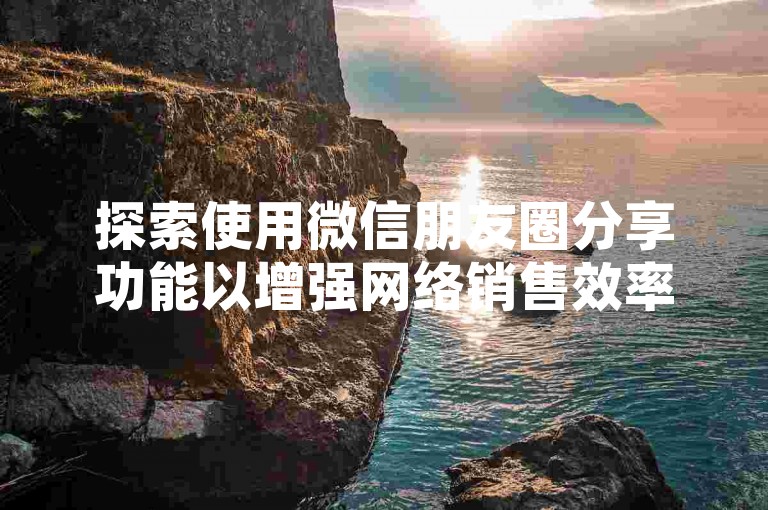 探索使用微信朋友圈分享功能以增强网络销售效率，迅速积累更多客户。