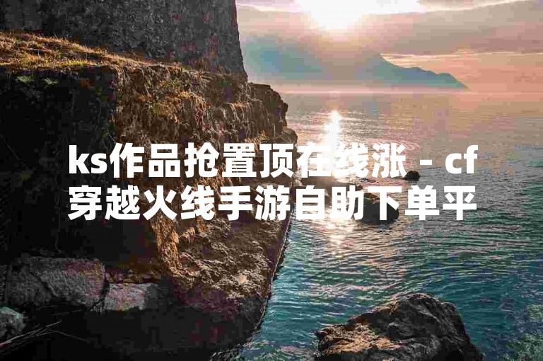 ks作品抢置顶在线涨 - cf穿越火线手游自助下单平台，提供快速提升作品曝光度的服务。