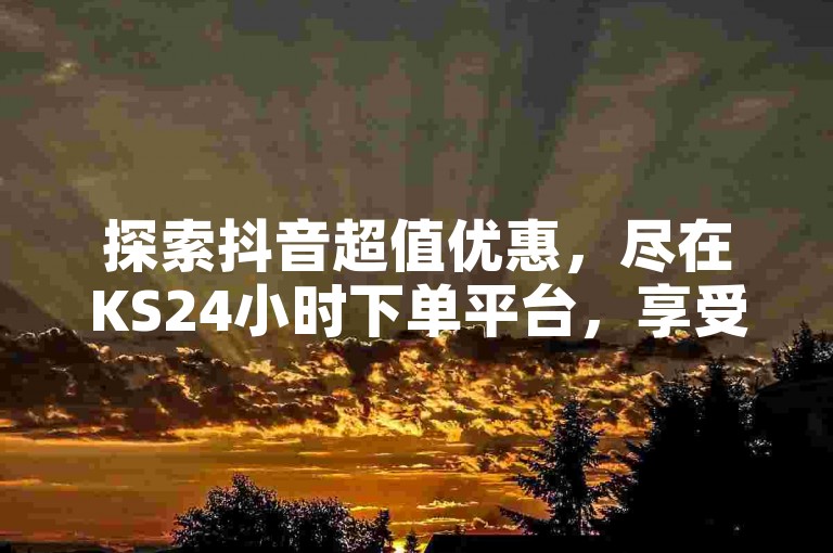 探索抖音超值优惠，尽在KS24小时下单平台，享受全网最低价的购物体验。