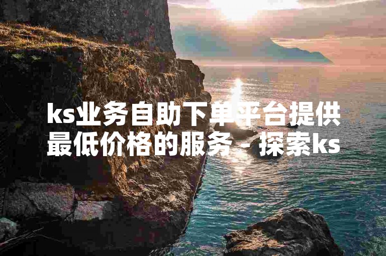 ks业务自助下单平台提供最低价格的服务 - 探索ks下单自助服务的便捷途径。