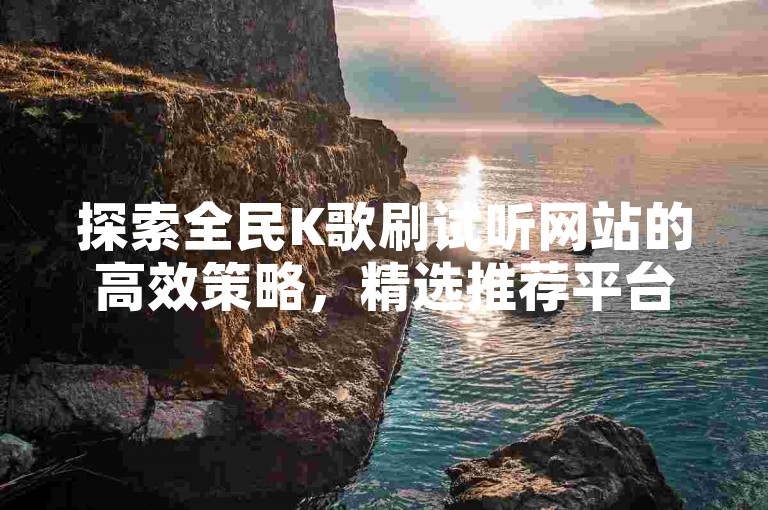 探索全民K歌刷试听网站的高效策略，精选推荐平台，新手入门必备指南！