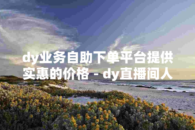 dy业务自助下单平台提供实惠的价格 - dy直播间人气自助下单服务便捷。