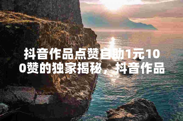 抖音作品点赞自助1元100赞的独家揭秘，抖音作品自助点赞服务，1元可获得100个赞！2025必学
