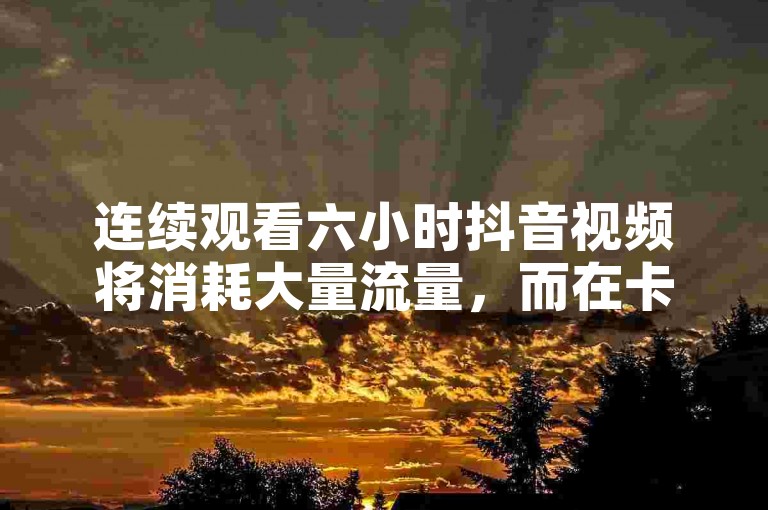 连续观看六小时抖音视频将消耗大量流量，而在卡盟网上可以以6元的价格购买100个赞来提升你的视频人气，同时别忘了下载拼多多的最新版本以享受更多优惠。