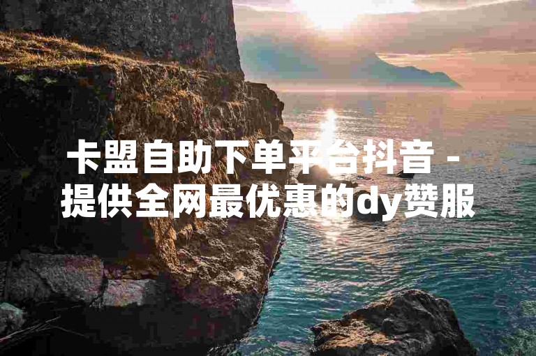 卡盟自助下单平台抖音 - 提供全网最优惠的dy赞服务，让您轻松获得更多关注。