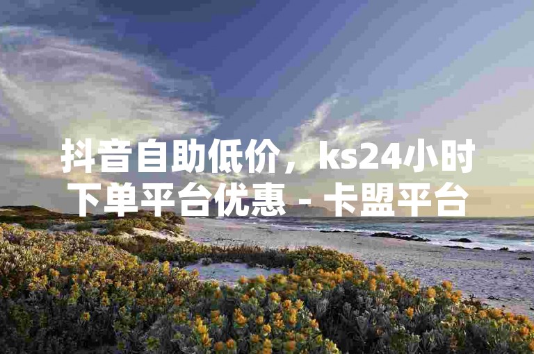 抖音自助低价，ks24小时下单平台优惠 - 卡盟平台qq业务 - 快手业务低价自助平台超优惠
