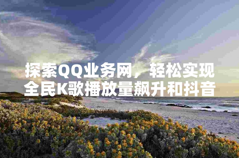 探索QQ业务网，轻松实现全民K歌播放量飙升和抖音粉丝快速增长，一键自助下单，助力你的社交媒体之旅。