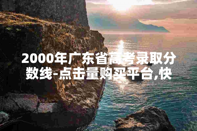 2000年广东省高考录取分数线-点击量购买平台,快手涨1万粉