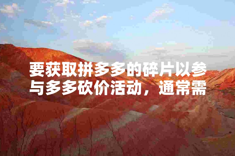要获取拼多多的碎片以参与多多砍价活动，通常需要完成平台指定的任务或参与特定的互动环节。