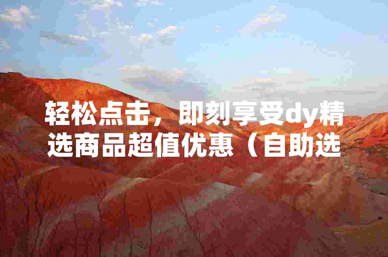 轻松点击，即刻享受dy精选商品超值优惠（自助选购，价格惊喜，好礼连连）