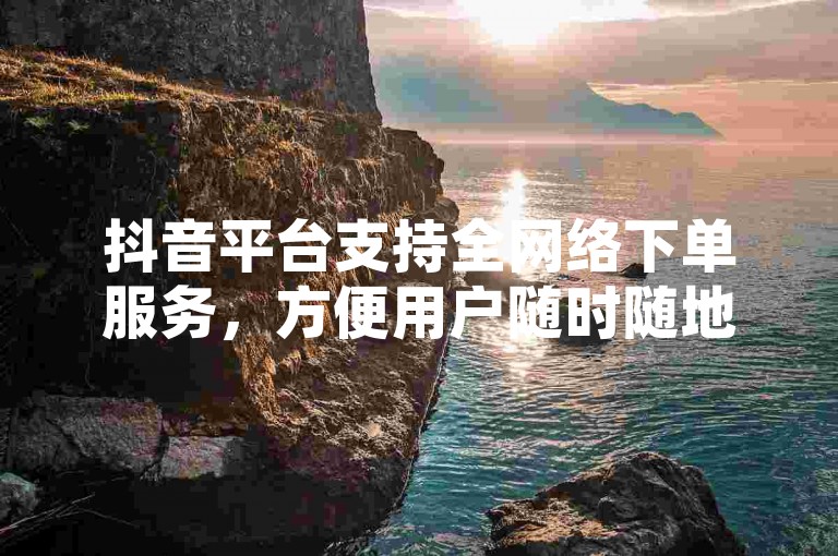 抖音平台支持全网络下单服务，方便用户随时随地进行购物。