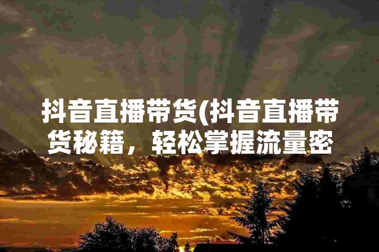 抖音直播带货(抖音直播带货秘籍，轻松掌握流量密码！)