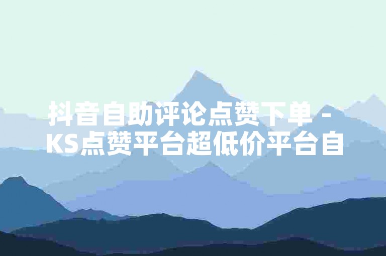 抖音自助评论点赞下单 - KS点赞平台超低价平台自助下单