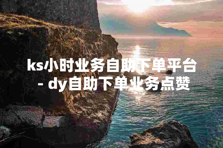ks小时业务自助下单平台 - dy自助下单业务点赞