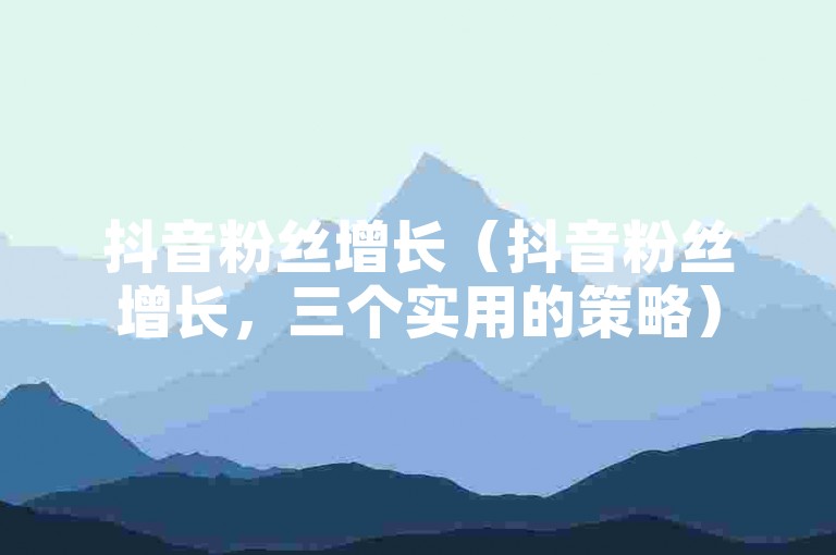 抖音粉丝增长（抖音粉丝增长，三个实用的策略）