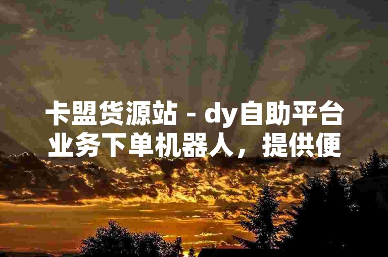 卡盟货源站 - dy自助平台业务下单机器人，提供便捷的在线服务体验。