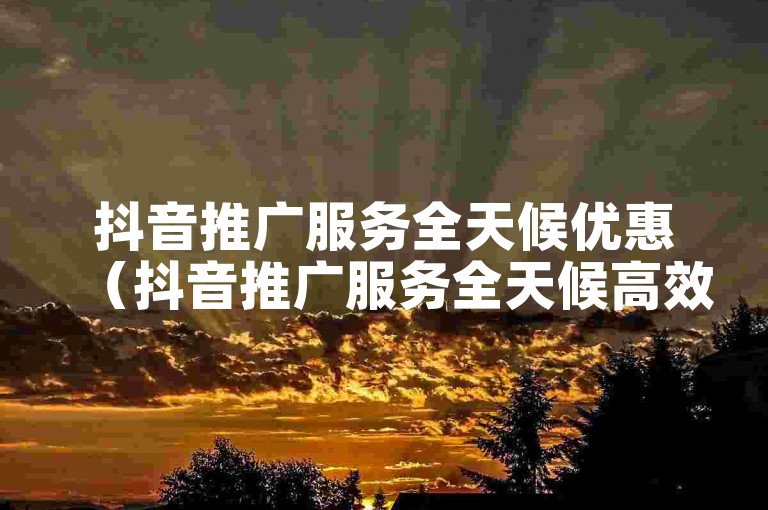 抖音推广服务全天候优惠（抖音推广服务全天候高效实惠）