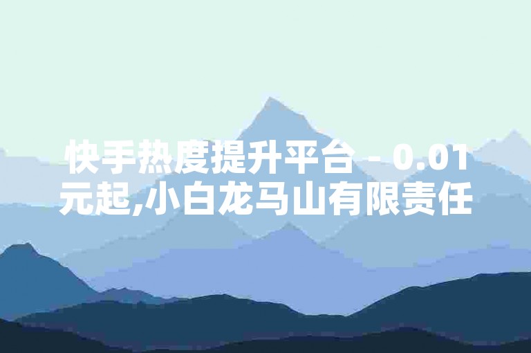 快手热度提升平台 - 0.01元起,小白龙马山有限责任公司（快手热度提升平台低价促销，小白龙马山有限责任公司让您的快手视频更受欢迎）