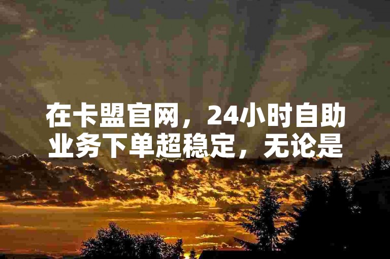 在卡盟官网，24小时自助业务下单超稳定，无论是提升KS恋人亲密度，还是完成拼多多助力600元的任务，都能轻松搞定，只需按流程操作即可。