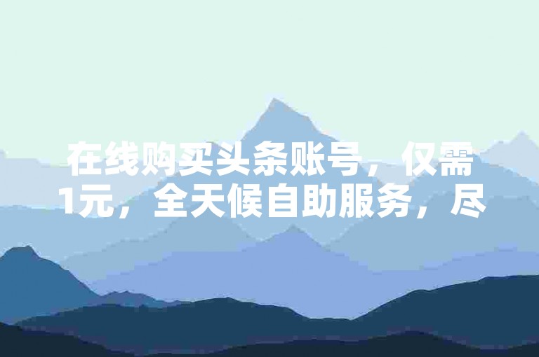 在线购买头条账号，仅需1元，全天候自助服务，尽享全网最优惠价格。