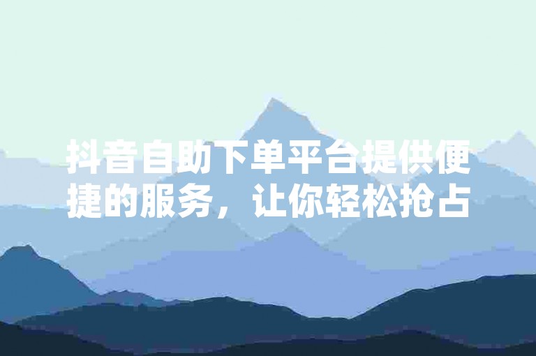 抖音自助下单平台提供便捷的服务，让你轻松抢占置顶位置 - dy业务免费自助下单平台QQ。
