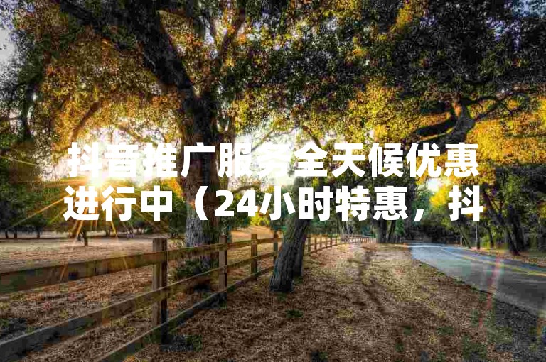 抖音推广服务全天候优惠进行中（24小时特惠，抖音宣传不间断）